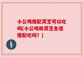 小公鸡搭配灵芝可以吃吗(小公鸡和灵芝合适搭配吃吗？)
