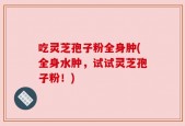 吃灵芝孢子粉全身肿(全身水肿，试试灵芝孢子粉！)