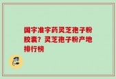 国字准字药灵芝孢子粉胶囊？灵芝孢子粉产地排行榜