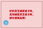 好的灵芝破壁孢子粉_高效破壁灵芝孢子粉，提升健康品质)