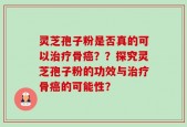 灵芝孢子粉是否真的可以治疗骨癌？？探究灵芝孢子粉的功效与治疗骨癌的可能性？
