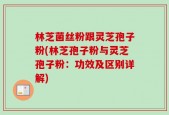 林芝菌丝粉跟灵芝孢子粉(林芝孢子粉与灵芝孢子粉：功效及区别详解)
