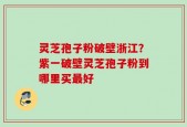灵芝孢子粉破壁浙江？紫一破壁灵芝孢子粉到哪里买最好