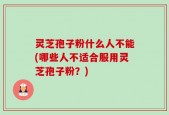 灵芝孢子粉什么人不能(哪些人不适合服用灵芝孢子粉？)