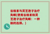 谷维素与灵芝孢子治疗失眠(使用谷维素和灵芝孢子治疗失眠：一种新的选择。)
