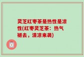 灵芝红枣茶是热性是凉性(红枣灵芝茶：热气褪去，清凉来袭)