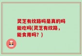 灵芝有纹路吗是真的吗能吃吗(灵芝有纹路，能食用吗？)