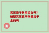 灵芝孢子粉用凉白开？破壁灵芝孢子粉是溶于水的吗