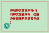 祥和牌灵芝孢子粉(祥和牌灵芝孢子粉：促进身体健康的天然营养品)