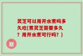 灵芝可以用开水煮吗多久吃(煮灵芝需要多久？用开水煮可行吗？)
