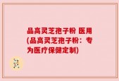 品高灵芝孢子粉 医用(品高灵芝孢子粉：专为医疗保健定制)