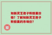 如新灵芝孢子粉胶囊价格？了解如新灵芝孢子粉胶囊的市场价？