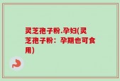 灵芝孢子粉.孕妇(灵芝孢子粉：孕期也可食用)