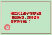 破壁灵芝孢子粉的标题(提高免疫，选择破壁灵芝孢子粉！)