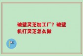 破壁灵芝加工厂？破壁机打灵芝怎么做