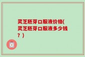 灵芝胚芽口服液价格(灵芝胚芽口服液多少钱？)