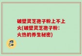 破壁灵芝孢子粉上不上火(破壁灵芝孢子粉：火热的养生秘密)
