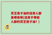 灵芝孢子油的适用人群是哪些呢(适用于哪些人群的灵芝孢子油？)