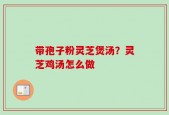 带孢子粉灵芝煲汤？灵芝鸡汤怎么做