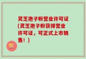 灵芝孢子粉营业许可证(灵芝孢子粉获得营业许可证，可正式上市销售！)