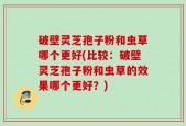 破壁灵芝孢子粉和虫草哪个更好(比较：破壁灵芝孢子粉和虫草的效果哪个更好？)