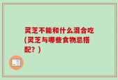 灵芝不能和什么混合吃(灵芝与哪些食物忌搭配？)