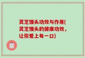 灵芝馒头功效与作用(灵芝馒头的健康功效，让你爱上每一口)