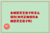 未破壁灵芝孢子粉怎么保存(如何正确保存未破壁灵芝孢子粉)