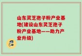 山东灵芝孢子粉产业基地(建设山东灵芝孢子粉产业基地——助力产业升级)