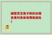 破壁灵芝孢子粉的长期食用对身体有哪些益处？