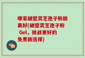 哪家破壁灵芝孢子粉胶襄好(破壁灵芝孢子粉 Gel，挑战更好的免煮新选择)
