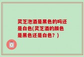 灵芝泡酒是黑色的吗还是白色(灵芝酒的颜色是黑色还是白色？)