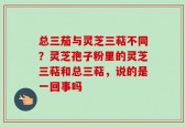 总三茄与灵芝三萜不同？灵芝孢子粉里的灵芝三萜和总三萜，说的是一回事吗