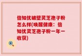 倍知优破壁灵芝孢子粉怎么样(唤醒健康：倍知优灵芝孢子粉一年一收获)