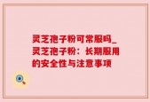 灵芝孢子粉可常服吗_灵芝孢子粉：长期服用的安全性与注意事项