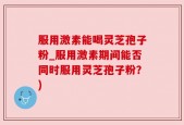 服用激素能喝灵芝孢子粉_服用激素期间能否同时服用灵芝孢子粉？)