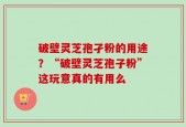 破壁灵芝孢孑粉的用途？“破壁灵芝孢子粉”这玩意真的有用么