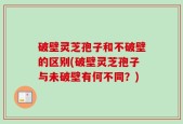 破壁灵芝孢子和不破壁的区别(破壁灵芝孢子与未破壁有何不同？)