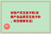 安微产灵芝孢子粉(安徽产高品质灵芝孢子粉，助您健康生活)