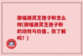 御福源灵芝孢子粉怎么样(御福源灵芝孢子粉的功效与价值，你了解吗？)