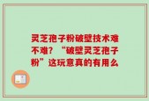灵芝孢子粉破壁技术难不难？“破壁灵芝孢子粉”这玩意真的有用么