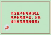 灵芝孢子粉电商(灵芝孢子粉电商平台，为您提供高品质健康保障)