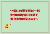 化橘红和灵芝可以一起泡水喝吗(橘红和灵芝混合泡水喝是否可行？)