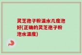 灵芝孢子粉温水几度泡好(正确的灵芝孢子粉泡水温度)