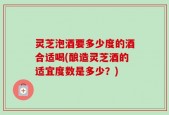 灵芝泡酒要多少度的酒合适喝(酿造灵芝酒的适宜度数是多少？)
