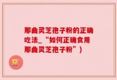 那曲灵芝孢子粉的正确吃法_“如何正确食用那曲灵芝孢子粉”)