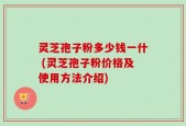 灵芝孢子粉多少钱一什 (灵芝孢子粉价格及使用方法介绍)