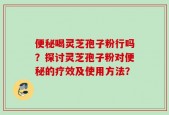 便秘喝灵芝孢子粉行吗？探讨灵芝孢子粉对便秘的疗效及使用方法？