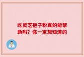 吃灵芝孢子粉真的能帮助吗？你一定想知道的