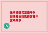 元禾破壁灵芝孢子粉 健康养生新选择营养丰富功效多